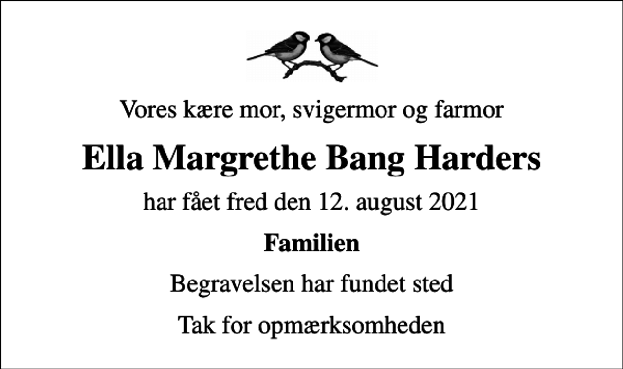<p>Vores kære mor, svigermor og farmor<br />Ella Margrethe Bang Harders<br />har fået fred den 12. august 2021<br />Familien<br />Begravelsen har fundet sted<br />Tak for opmærksomheden</p>