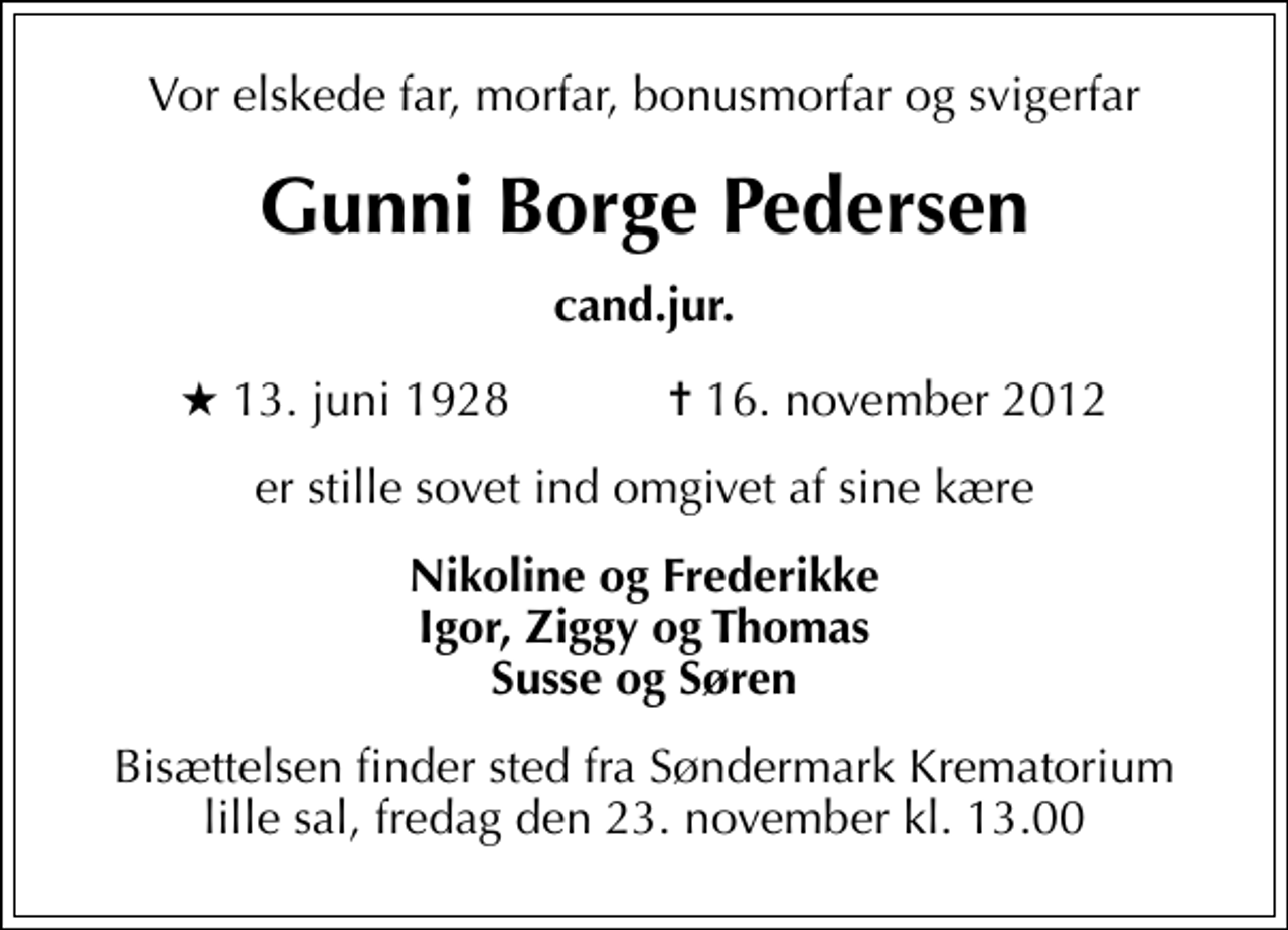 <p>Vor elskede far, morfar, bonusmorfar og svigerfar<br />Gunni Borge Pedersen<br />cand.jur.<br />* 13. juni 1928 ✝ 16. november 2012<br />er stille sovet ind omgivet af sine kære<br />Nikoline og Frederikke Igor, Ziggy og Thomas Susse og Søren<br />Bisættelsen finder sted fra Søndermark Krematorium lille sal fredag den 23. november kl. 13.00</p>