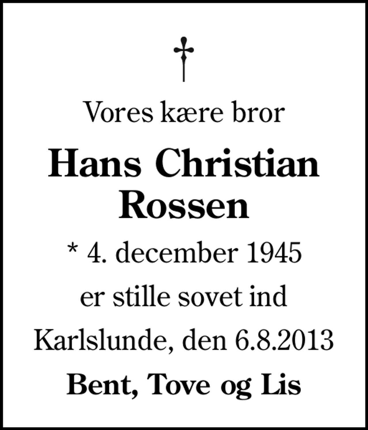 <p>Vores kære bror<br />Hans Christian Rossen<br />* 4. december 1945<br />er stille sovet ind<br />Karlslunde, den 6.8.2013<br />Bent, Tove og Lis</p>
