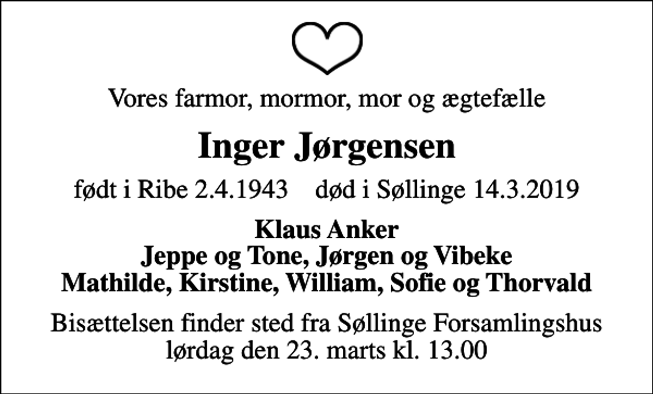 <p>Vores farmor, mormor, mor og ægtefælle<br />Inger Jørgensen<br />født i Ribe 2.4.1943 død i Søllinge 14.3.2019<br />Klaus Anker Jeppe og Tone, Jørgen og Vibeke Mathilde, Kirstine, William, Sofie og Thorvald<br />Bisættelsen finder sted fra Søllinge Forsamlingshus lørdag den 23. marts kl. 13.00</p>