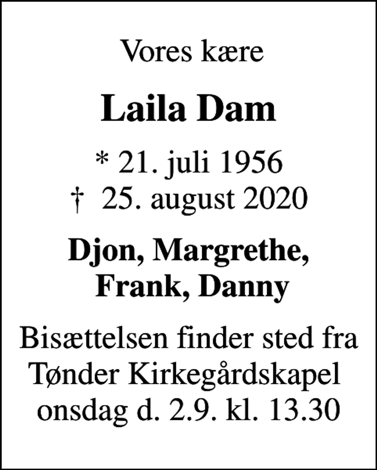 <p>Vores kære<br />Laila Dam<br />* 21. juli 1956<br />✝ 25. august 2020<br />Djon, Margrethe, Frank, Danny<br />Bisættelsen finder sted fra Tønder Kirkegårdskapel onsdag d. 2.9. kl. 13.30</p>