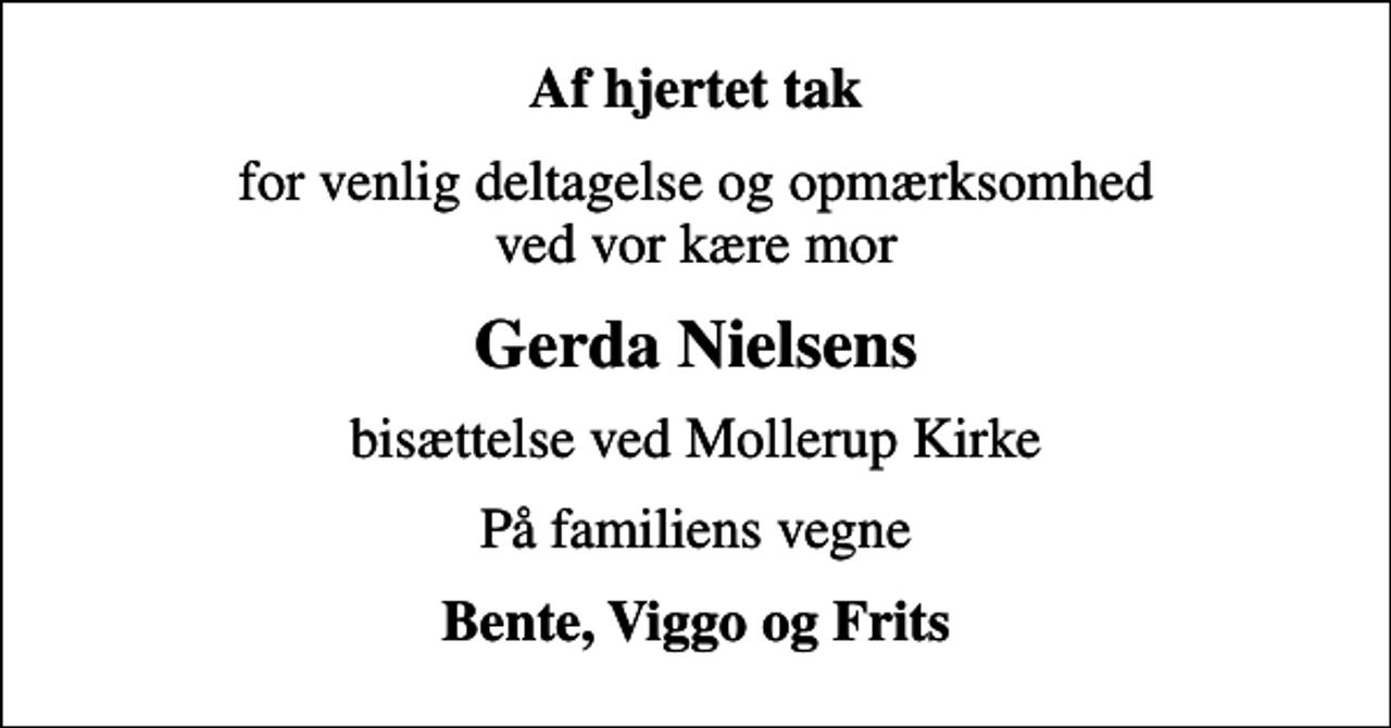 <p>Af hjertet tak<br />for venlig deltagelse og opmærksomhed ved vor kære mor<br />Gerda Nielsens<br />bisættelse ved Mollerup Kirke<br />På familiens vegne<br />Bente, Viggo og Frits</p>