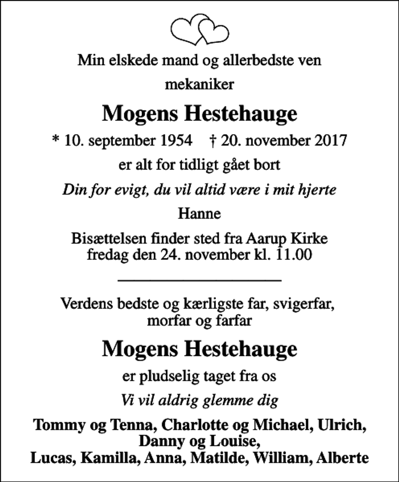 <p>Min elskede mand og allerbedste ven<br />mekaniker<br />Mogens Hestehauge<br />* 10. september 1954 ✝ 20. november 2017<br />er alt for tidligt gået bort<br />Din for evigt, du vil altid være i mit hjerte<br />Hanne<br />Bisættelsen finder sted fra Aarup Kirke fredag den 24. november kl. 11.00<br />Verdens bedste og kærligste far, svigerfar, morfar og farfar<br />Mogens Hestehauge<br />er pludselig taget fra os<br />Vi vil aldrig glemme dig<br />Tommy og Tenna, Charlotte og Michael, Ulrich, Danny og Louise, Lucas, Kamilla, Anna, Matilde, William, Alberte</p>
