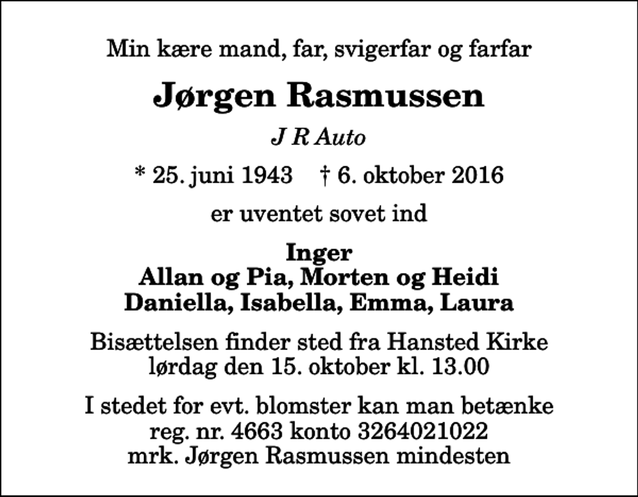 <p>Min kære mand, far, svigerfar og farfar<br />Jørgen Rasmussen<br />J R Auto<br />* 25. juni 1943 ✝ 6. oktober 2016<br />er uventet sovet ind<br />Inger Allan og Pia, Morten og Heidi Daniella, Isabella, Emma, Laura<br />Bisættelsen finder sted fra Hansted Kirke lørdag den 15. oktober kl. 13.00 I stedet for evt. blomster kan man betænke reg. nr. 4663 konto 3264021022 mrk. Jørgen Rasmussen mindesten</p>