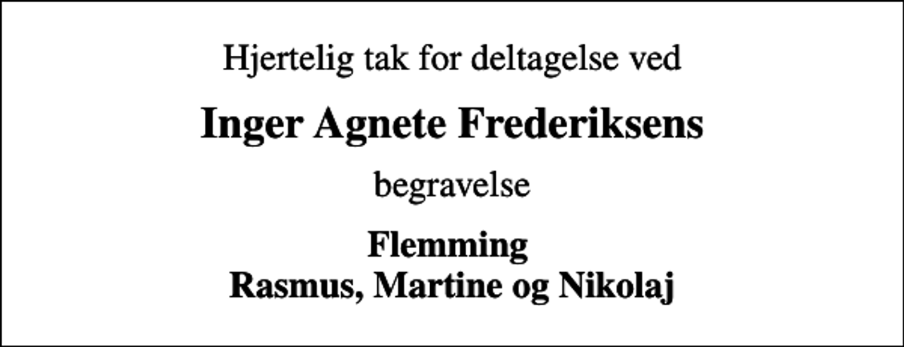 <p>Hjertelig tak for deltagelse ved<br />Inger Agnete Frederiksens<br />begravelse<br />Flemming Rasmus, Martine og Nikolaj</p>