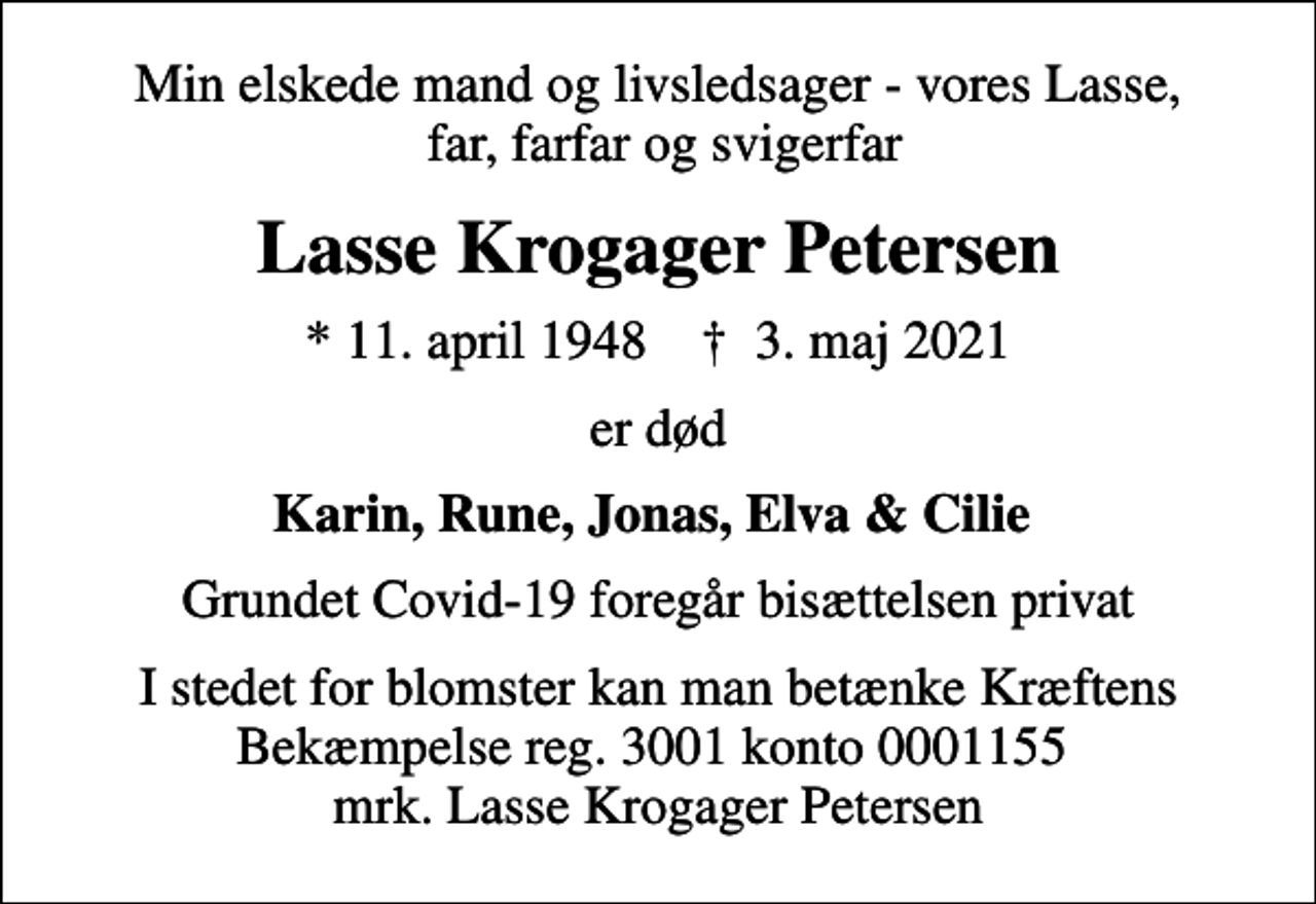<p>Min elskede mand og livsledsager - vores Lasse, far, farfar og svigerfar<br />Lasse Krogager Petersen<br />* 11. april 1948 ✝ 3. maj 2021<br />er død<br />Karin, Rune, Jonas, Elva &amp; Cilie<br />Grundet Covid-19 foregår bisættelsen privat<br />I stedet for evt. blomster kan man betænke<br />Kræftens Bekæmpelse reg.3001konto0001155mrk. Lasse Krogager<br />Petersen<br />I stedet for blomster kan man betænke Kræftens Bekæmpelse reg. 3001 konto 0001155 mrk. Lasse Krogager Petersen</p>