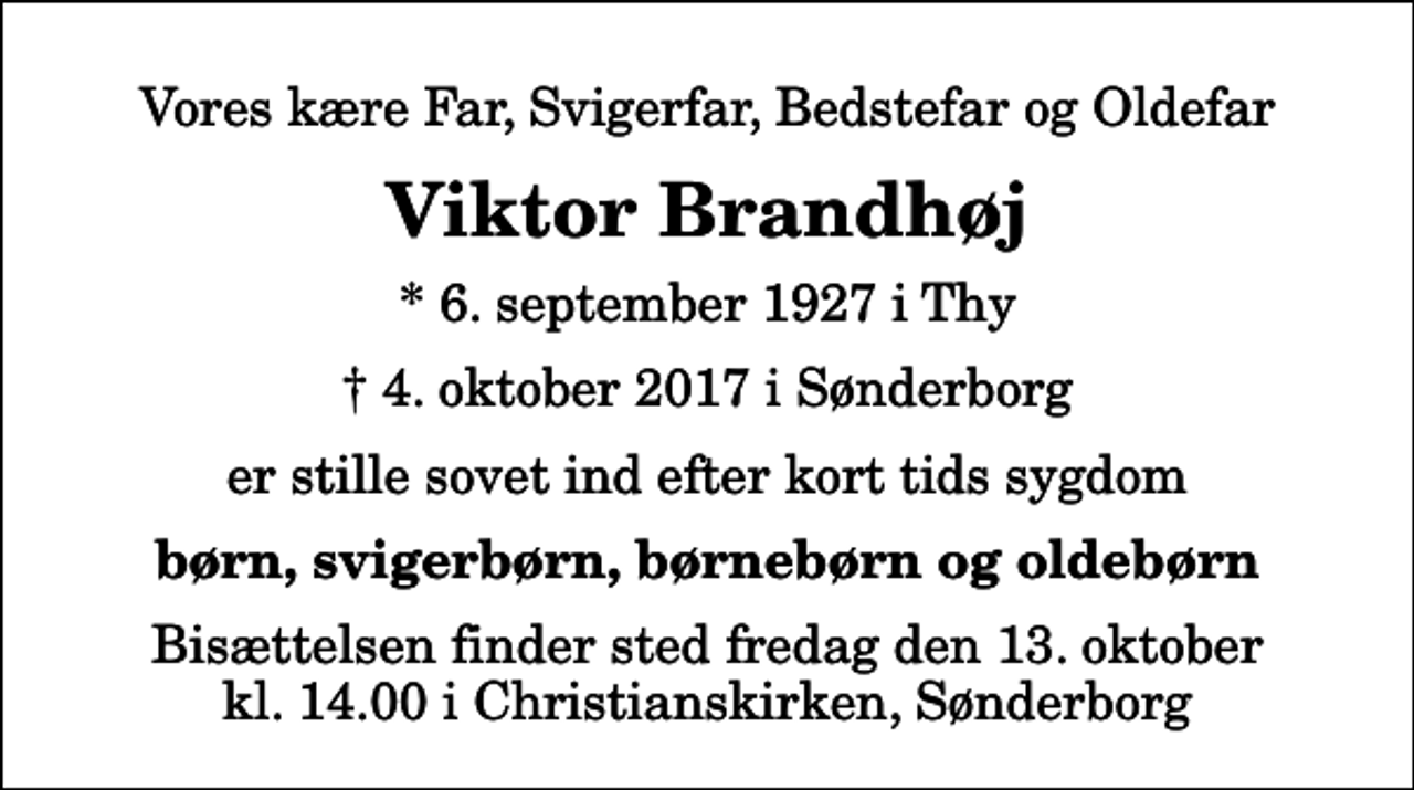 <p>Vores kære Far, Svigerfar, Bedstefar og Oldefar<br />Viktor Brandhøj<br />* 6. september 1927 i Thy<br />✝ 4. oktober 2017 i Sønderborg<br />er stille sovet ind efter kort tids sygdom<br />børn, svigerbørn, børnebørn og oldebørn<br />Bisættelsen finder sted fredag den 13. oktober kl. 14.00 i Christianskirken</p>