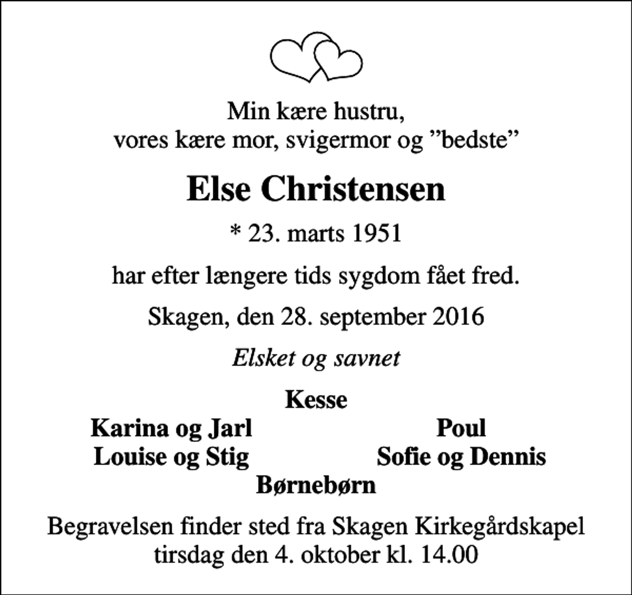 <p>Min kære hustru, vores kære mor, svigermor og bedste<br />Else Christensen<br />* 23. marts 1951<br />har efter længere tids sygdom fået fred.<br />Skagen, den 28. september 2016<br />Elsket og savnet<br />Kesse<br />Karina og Jarl<br />Poul<br />Louise og Stig<br />Sofie og Dennis<br />Begravelsen finder sted fra Skagen Kirkegårdskapel tirsdag den 4. oktober kl. 14.00</p>