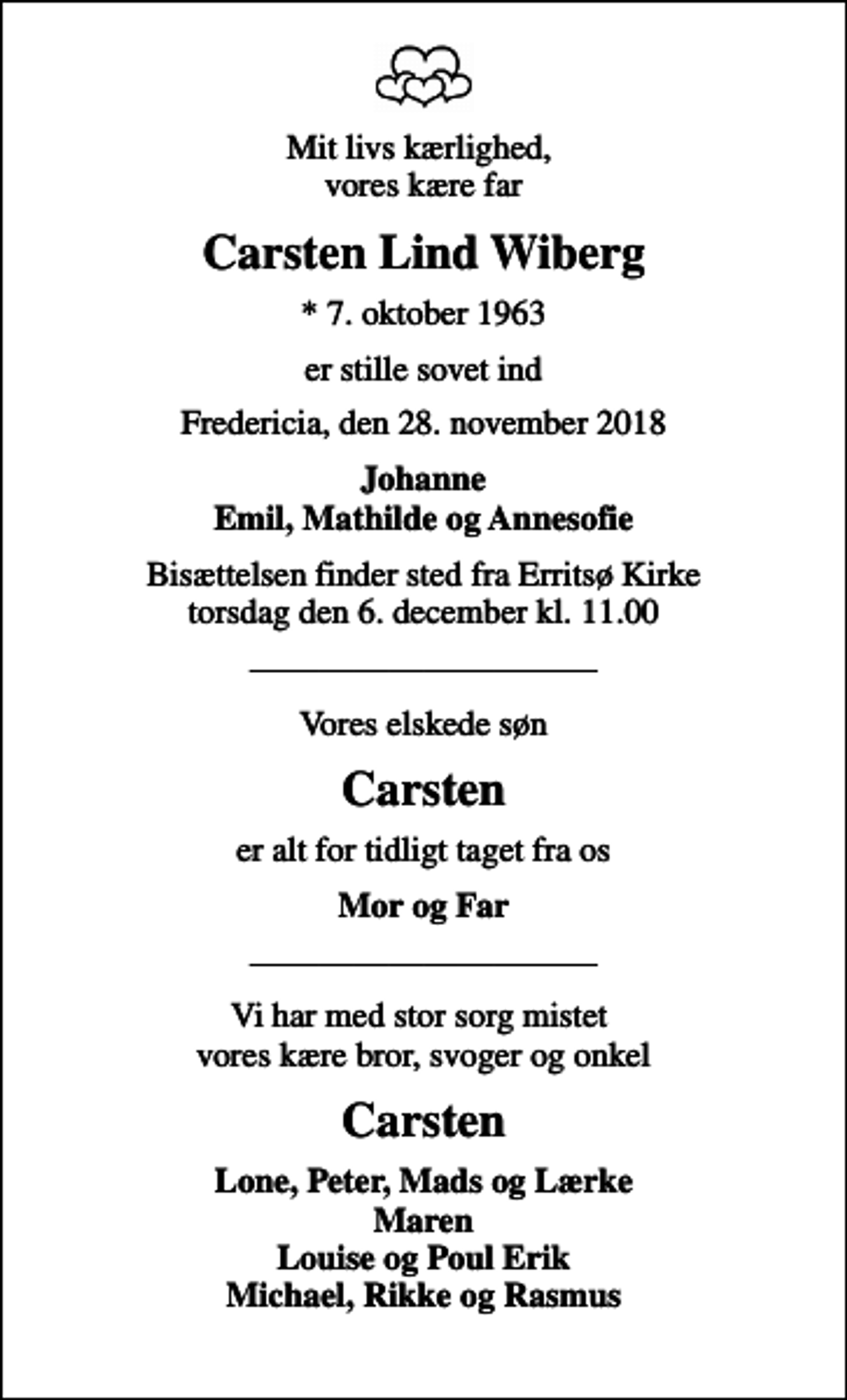 <p>Mit livs kærlighed, vores kære far<br />Carsten Lind Wiberg<br />* 7. oktober 1963<br />er stille sovet ind<br />Fredericia, den 28. november 2018<br />Johanne Emil, Mathilde og Annesofie<br />Bisættelsen finder sted fra Erritsø Kirke torsdag den 6. december kl. 11.00<br />Vores elskede søn<br />Carsten<br />er alt for tidligt taget fra os<br />Mor og Far<br />Vi har med stor sorg mistet vores kære bror, svoger og onkel<br />Carsten<br />Lone, Peter, Mads og Lærke Maren Louise og Poul Erik Michael, Rikke og Rasmus</p>