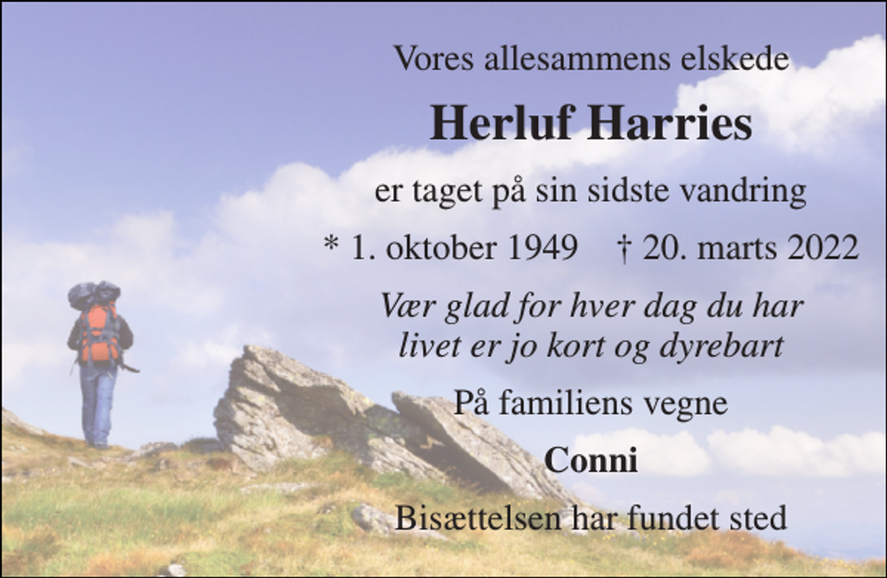 <p>Vores allesammens elskede<br />Herluf Harries<br />er taget på sin sidste vandring<br />*​ 1. oktober 1949​ †​ 20. marts 2022<br />Vær glad for hver dag du har livet er jo kort og dyrebart<br />På familiens vegne<br />Conni<br />Bisættelsen har fundet sted</p>
