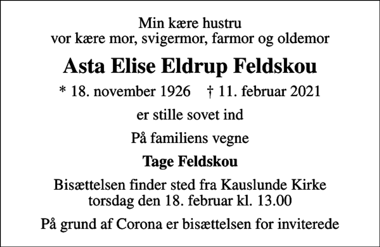 <p>Min kære hustru vor kære mor, svigermor, farmor og oldemor<br />Asta Elise Eldrup Feldskou<br />* 18. november 1926 ✝ 11. februar 2021<br />er stille sovet ind<br />På familiens vegne<br />Tage Feldskou<br />Bisættelsen finder sted fra Kauslunde Kirke torsdag den 18. februar kl. 13.00<br />På grund af Corona er bisættelsen for inviterede</p>