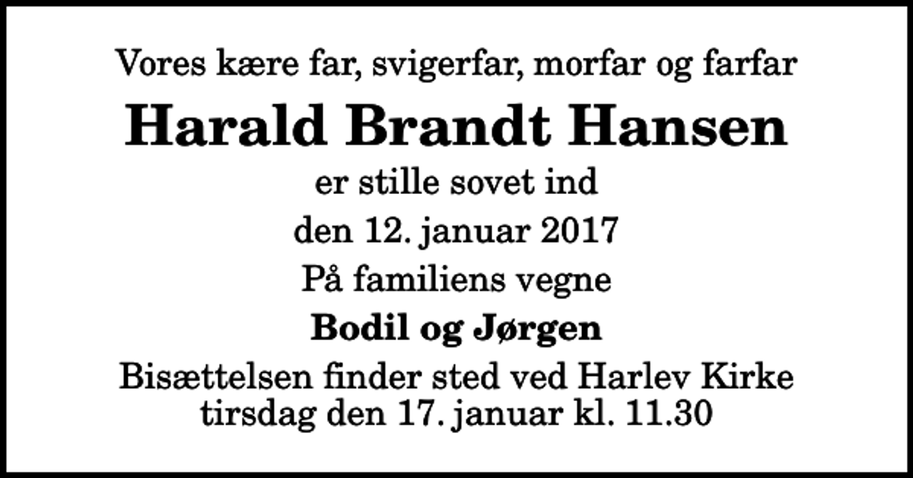 <p>Vores kære far, svigerfar, morfar og farfar<br />Harald Brandt Hansen<br />er stille sovet ind<br />den 12. januar 2017<br />På familiens vegne<br />Bodil og Jørgen<br />Bisættelsen finder sted ved Harlev Kirke tirsdag den 17. januar kl. 11.30</p>