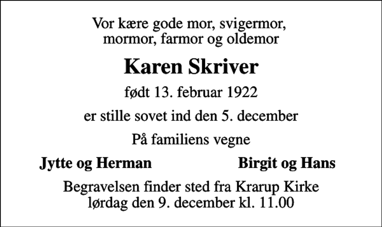 <p>Vor kære gode mor, svigermor, mormor, farmor og oldemor<br />Karen Skriver<br />født 13. februar 1922<br />er stille sovet ind den 5. december<br />På familiens vegne<br />Jytte og Herman<br />Birgit og Hans<br />Begravelsen finder sted fra Krarup Kirke lørdag den 9. december kl. 11.00</p>