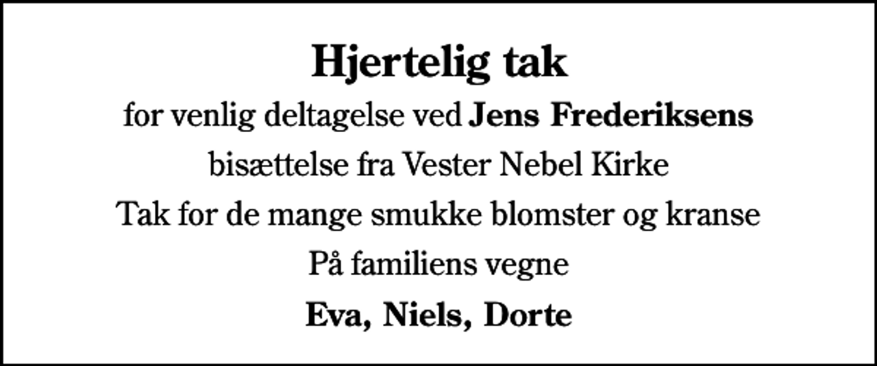 <p>Hjertelig tak<br />for venlig deltagelse ved <em>Jens Frederiksens</em><br />bisættelse fra Vester Nebel Kirke<br />Tak for de mange smukke blomster og kranse<br />På familiens vegne<br />Eva, Niels, Dorte</p>