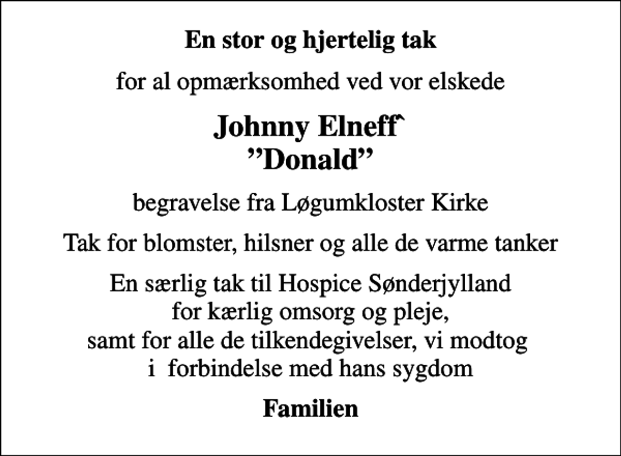 <p>En stor og hjertelig tak<br />for al opmærksomhed ved vor elskede<br />Johnny Elneff` Donald<br />begravelse fra Løgumkloster Kirke<br />Tak for blomster, hilsner og alle de varme tanker<br />En særlig tak til Hospice Sønderjylland for kærlig omsorg og pleje, samt for alle de tilkendegivelser, vi modtog i forbindelse med hans sygdom<br />Familien</p>