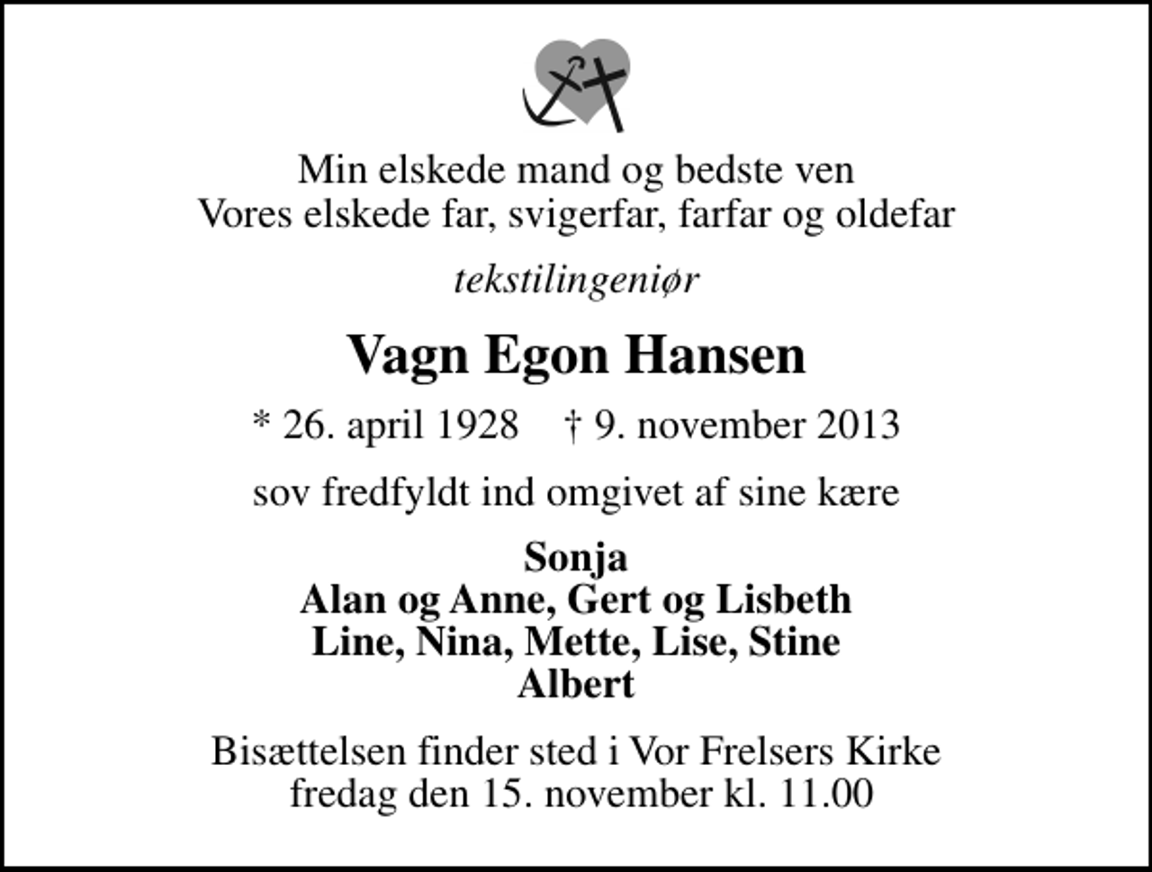 <p>Min elskede mand og bedste ven Vores elskede far, svigerfar, farfar og oldefar<br />tekstilingeniør<br />Vagn Egon Hansen<br />* 26. april 1928 ✝ 9. november 2013<br />sov fredfyldt ind omgivet af sine kære<br />Sonja Alan og Anne, Gert og Lisbeth Line, Nina, Mette, Lise, Stine Albert<br />Bisættelsen finder sted i Vor Frelsers Kirke fredag den 15. november kl. 11.00</p>