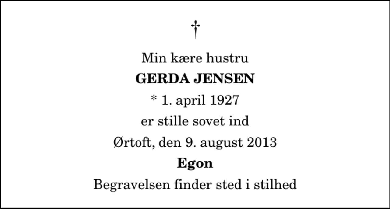 <p>Min kære hustru<br />Gerda Jensen<br />* 1. april 1927<br />er stille sovet ind<br />Ørtoft, den 9. august 2013<br />Egon<br />Begravelsen finder sted i stilhed</p>