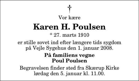 <p>Vor kære<br />Karen H. Poulsen<br />* 27. marts 1910<br />er stille sovet ind efter længere tids sygdom på Vejle Sygehus den 1. januar 2008.<br />På familiens vegne Poul Poulsen<br />Begravelsen finder sted fra Skærup Kirke lørdag den 5. januar kl. 11.00</p>