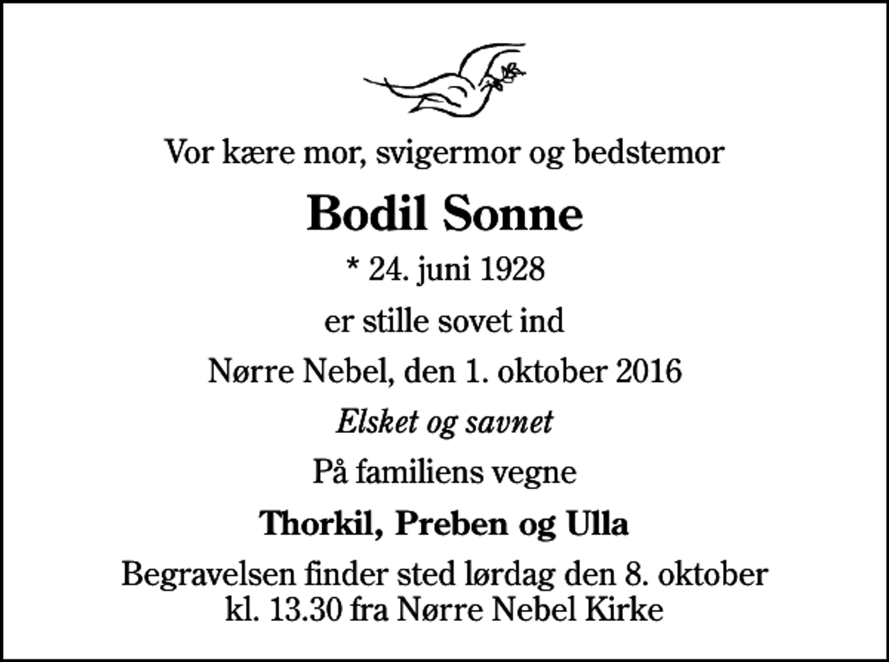 <p>Vor kære mor, svigermor og bedstemor<br />Bodil Sonne<br />* 24. juni 1928<br />er stille sovet ind<br />Nørre Nebel, den 1. oktober 2016<br />Elsket og savnet<br />På familiens vegne<br />Thorkil, Preben og Ulla<br />Begravelsen finder sted lørdag den 8. oktober kl. 13.30 fra Nørre Nebel Kirke</p>