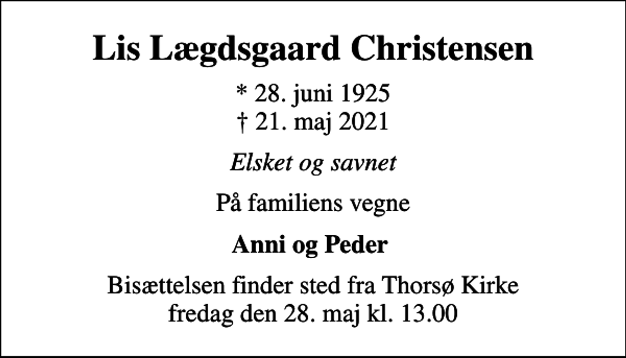 <p>Lis Lægdsgaard Christensen<br />* 28. juni 1925<br />✝ 21. maj 2021<br />Elsket og savnet<br />På familiens vegne<br />Anni og Peder<br />Bisættelsen finder sted fra Thorsø Kirke fredag den 28. maj kl. 13.00</p>