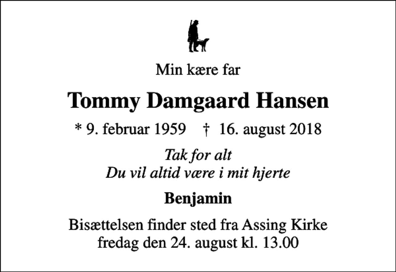 <p>Min kære far<br />Tommy Damgaard Hansen<br />* 9. februar 1959 ✝ 16. august 2018<br />Tak for alt Du vil altid være i mit hjerte<br />Benjamin<br />Bisættelsen finder sted fra Assing Kirke fredag den 24. august kl. 13.00</p>