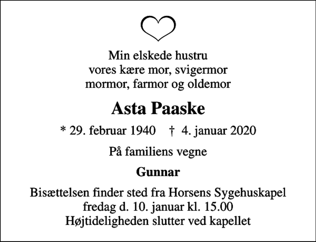 <p>Min elskede hustru vores kære mor, svigermor mormor, farmor og oldemor<br />Asta Paaske<br />* 29. februar 1940 ✝ 4. januar 2020<br />På familiens vegne<br />Gunnar<br />Bisættelsen finder sted fra Horsens Sygehuskapel fredag d. 10. januar kl. 15.00 Højtideligheden slutter ved kapellet</p>
