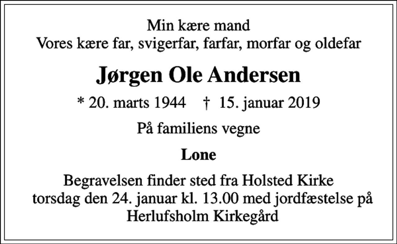 <p>Min kære mand Vores kære far, svigerfar, farfar, morfar og oldefar<br />Jørgen Ole Andersen<br />* 20. marts 1944 ✝ 15. januar 2019<br />På familiens vegne<br />Lone<br />Begravelsen finder sted fra Holsted Kirke torsdag den 24. januar kl. 13.00<br />Begravelsen finder sted fra Holsted Kirke torsdag den 24. januar kl. 13.00 med jordfæstelse på Herlufsholm Kirkegård</p>