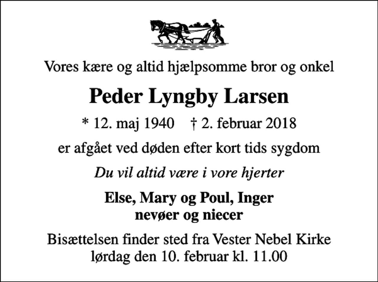 <p>Vores kære og altid hjælpsomme bror og onkel<br />Peder Lyngby Larsen<br />* 12. maj 1940 ✝ 2. februar 2018<br />er afgået ved døden efter kort tids sygdom<br />Du vil altid være i vore hjerter<br />Else, Mary og Poul, Inger nevøer og niecer<br />Bisættelsen finder sted fra Vester Nebel Kirke lørdag den 10. februar kl. 11.00</p>