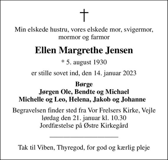 Min elskede hustru, vores elskede mor, svigermor, mormor og farmor
Ellen Margrethe Jensen
* 5. august 1930
er stille sovet ind, den 14. januar 2023
Børge Jørgen Ole, Bendte og Michael Michelle og Leo, Helena, Jakob og Johanne  
Begravelsen finder sted fra Vor Frelsers Kirke, Vejle  lørdag den 21. januar kl. 10.30  Jordfæstelse på Østre Kirkegård
Tak til Viben, Thyregod, for god og kærlig pleje