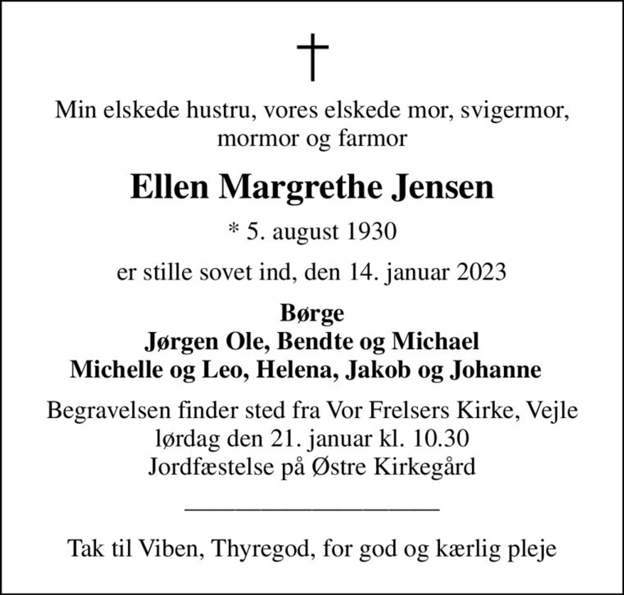 Min elskede hustru, vores elskede mor, svigermor, mormor og farmor
Ellen Margrethe Jensen
* 5. august 1930
er stille sovet ind, den 14. januar 2023
Børge Jørgen Ole, Bendte og Michael Michelle og Leo, Helena, Jakob og Johanne  
Begravelsen finder sted fra Vor Frelsers Kirke, Vejle  lørdag den 21. januar kl. 10.30  Jordfæstelse på Østre Kirkegård
Tak til Viben, Thyregod, for god og kærlig pleje
