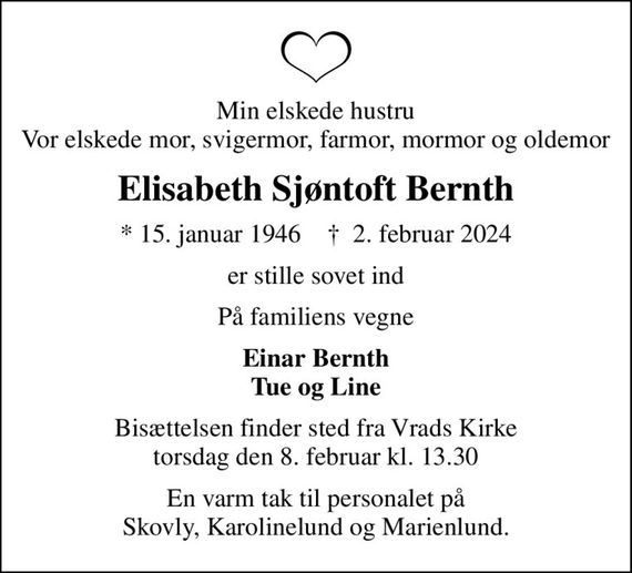 Min elskede hustru Vor elskede mor, svigermor, farmor, mormor og oldemor
Elisabeth Sjøntoft Bernth
* 15. januar 1946    &#x271d; 2. februar 2024
er stille sovet ind
På familiens vegne
Einar Bernth Tue og Line
Bisættelsen finder sted fra Vrads Kirke  torsdag den 8. februar kl. 13.30 
En varm tak til personalet på Skovly, Karolinelund og Marienlund.