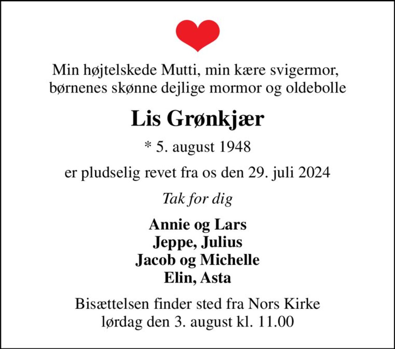 Min højtelskede Mutti, min kære svigermor,  børnenes skønne dejlige mormor og oldebolle
Lis Grønkjær
* 5. august 1948
er pludselig revet fra os den 29. juli 2024
Tak for dig
Annie og Lars Jeppe, Julius Jacob og Michelle Elin, Asta
Bisættelsen finder sted fra Nors Kirke  lørdag den 3. august kl. 11.00