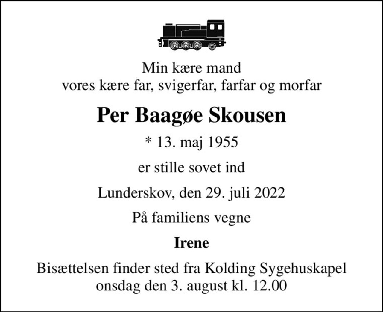Min kære mand vores kære far, svigerfar, farfar og morfar
Per Baagøe Skousen
* 13. maj 1955
er stille sovet ind
Lunderskov, den 29. juli 2022
På familiens vegne
Irene
Bisættelsen finder sted fra Kolding Sygehuskapel  onsdag den 3. august kl. 12.00