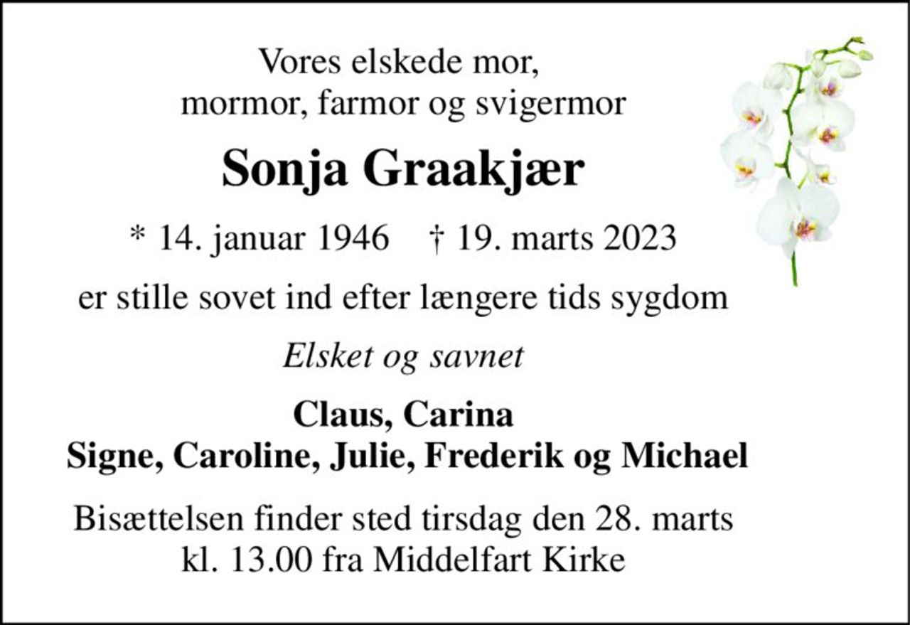 Vores elskede mor,  mormor, farmor og svigermor 
Sonja Graakjær 
*​ 14. januar 1946​    †​ 19. marts 2023 
er stille sovet ind efter længere tids sygdom 
Elsket og savnet 
Claus, Carina  Signe, Caroline, Julie, Frederik og Michael 
Bisættelsen finder sted tirsdag den 28. marts kl. 13.00 fra Middelfart Kirke