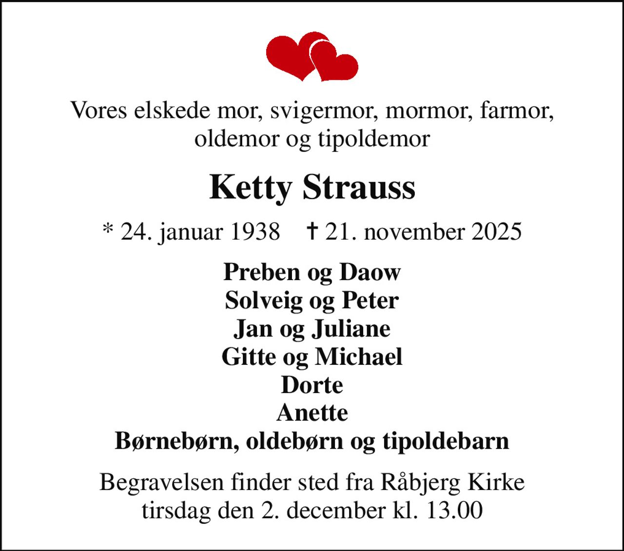 Vores elskede mor, svigermor, mormor, farmor, oldemor og tipoldemor
Ketty Strauss
* 24. januar 1938    ✝ 21. november 2025
Preben og Daow Solveig og Peter Jan og Juliane Gitte og Michael Dorte Anette Børnebørn, oldebørn og tipoldebarn
Begravelsen finder sted fra Råbjerg Kirke  tirsdag den 2. december kl. 13.00