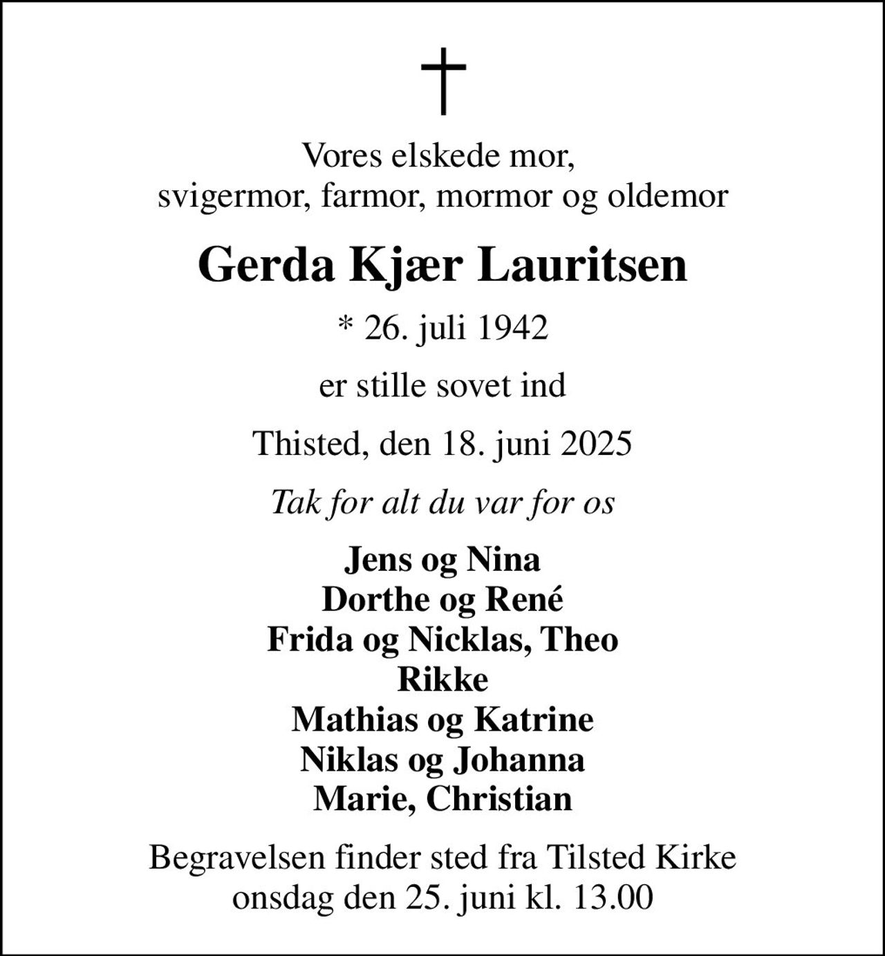 Vores elskede mor,  svigermor, farmor, mormor og oldemor
Gerda Kjær Lauritsen
* 26. juli 1942
er stille sovet ind
Thisted, den 18. juni 2025
Tak for alt du var for os
Jens og Nina Dorthe og René Frida og Nicklas, Theo Rikke Mathias og Katrine Niklas og Johanna Marie, Christian
Begravelsen finder sted fra Tilsted Kirke  onsdag den 25. juni kl. 13.00