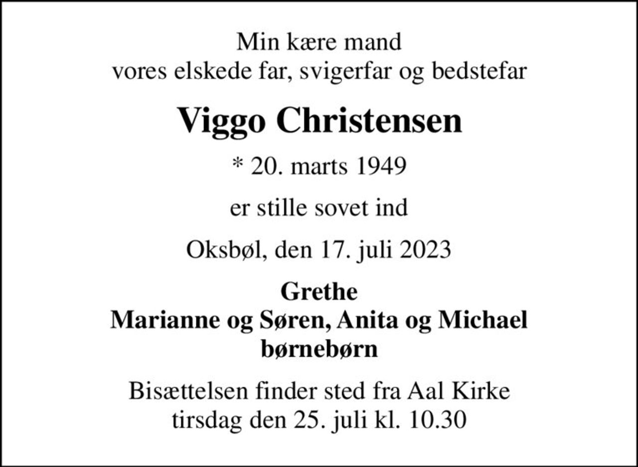 Min kære mand vores elskede far, svigerfar og bedstefar
Viggo Christensen
* 20. marts 1949
er stille sovet ind
Oksbøl, den 17. juli 2023
Grethe Marianne og Søren, Anita og Michael børnebørn
Bisættelsen finder sted fra Aal Kirke  tirsdag den 25. juli kl. 10.30