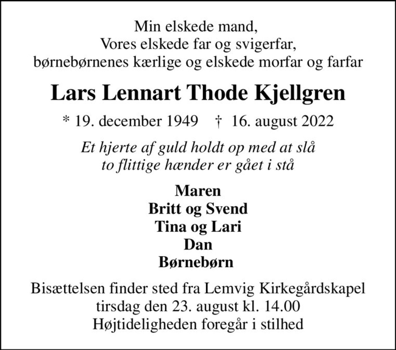 Min elskede mand,  Vores elskede far og svigerfar, børnebørnenes kærlige og elskede morfar og farfar
Lars Lennart Thode Kjellgren
* 19. december 1949    ✝ 16. august 2022
Et hjerte af guld holdt op med at slå to flittige hænder er gået i stå
Maren Britt og Svend Tina og Lari Dan Børnebørn 
Bisættelsen finder sted fra Lemvig Kirkegårdskapel  tirsdag den 23. august kl. 14.00  Højtideligheden foregår i stilhed