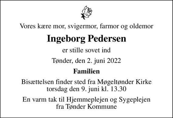 Vores kære mor, svigermor, farmor og oldemor
Ingeborg Pedersen
er stille sovet ind
Tønder, den 2. juni 2022
Familien
Bisættelsen finder sted fra Møgeltønder Kirke  torsdag den 9. juni kl. 13.30 
En varm tak til Hjemmeplejen og Sygeplejen fra Tønder Kommune