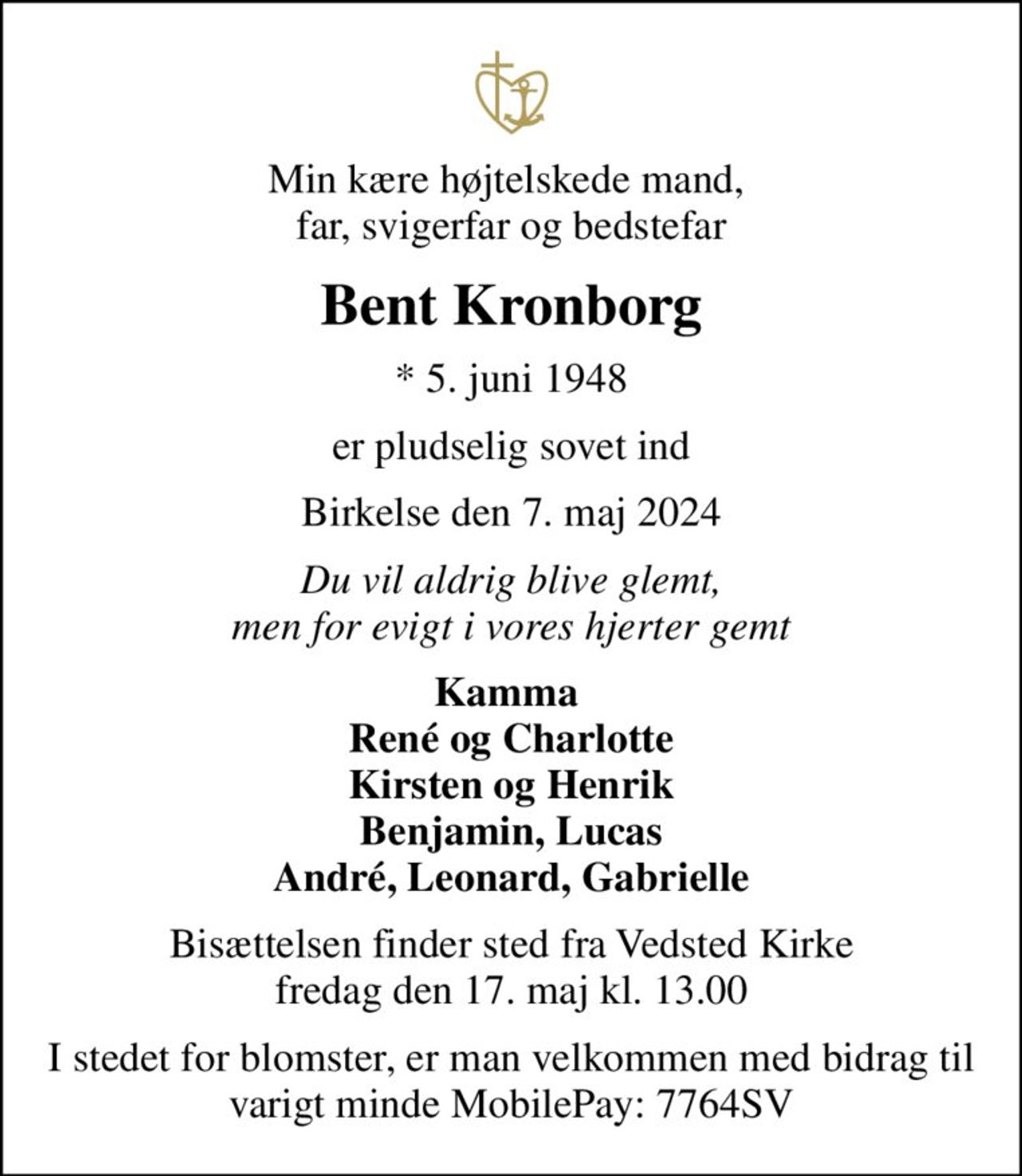 Min kære højtelskede mand,  far, svigerfar og bedstefar
Bent Kronborg
* 5. juni 1948
er pludselig sovet ind
Birkelse den 7. maj 2024
Du vil aldrig blive glemt, men for evigt i vores hjerter gemt
Kamma  René og Charlotte Kirsten og Henrik Benjamin, Lucas André, Leonard, Gabrielle
Bisættelsen finder sted fra Vedsted Kirke  fredag den 17. maj kl. 13.00 
I stedet for blomster, er man velkommen med bidrag til varigt minde MobilePay: 7764SV