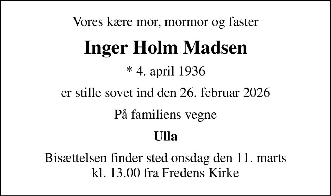 Vores kære mor, mormor og faster
Inger Holm Madsen
* 4. april 1936
er stille sovet ind den 26. februar 2026
På familiens vegne
Ulla
Bisættelsen finder sted onsdag den 11. marts kl. 13.00 fra Fredens Kirke