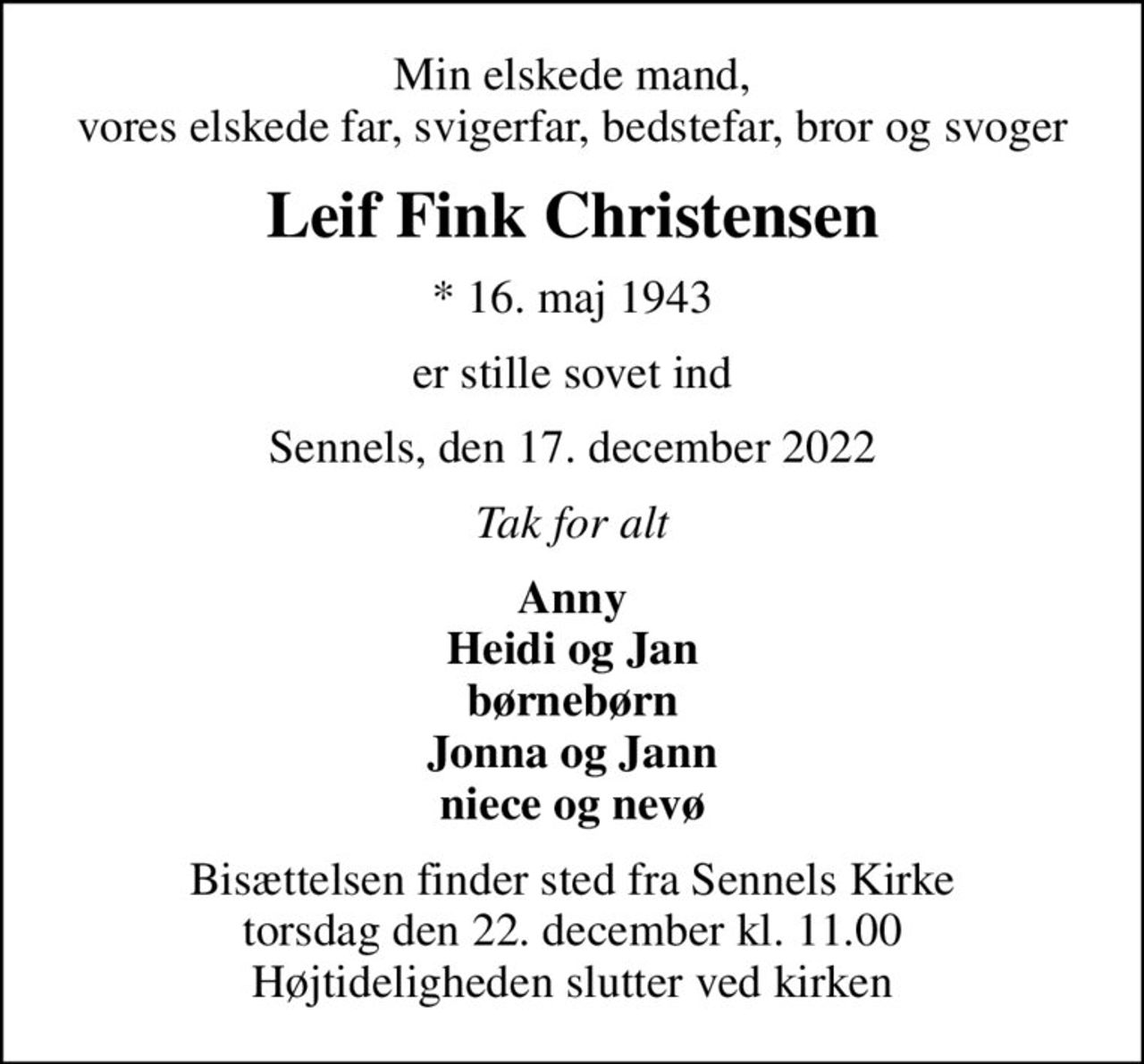 Min elskede mand, vores elskede far, svigerfar, bedstefar, bror og svoger
Leif Fink Christensen
* 16. maj 1943
er stille sovet ind
Sennels, den 17. december 2022
Tak for alt
Anny Heidi og Jan børnebørn Jonna og Jann niece og nevø
Bisættelsen finder sted fra Sennels Kirke  torsdag den 22. december kl. 11.00  Højtideligheden slutter ved kirken