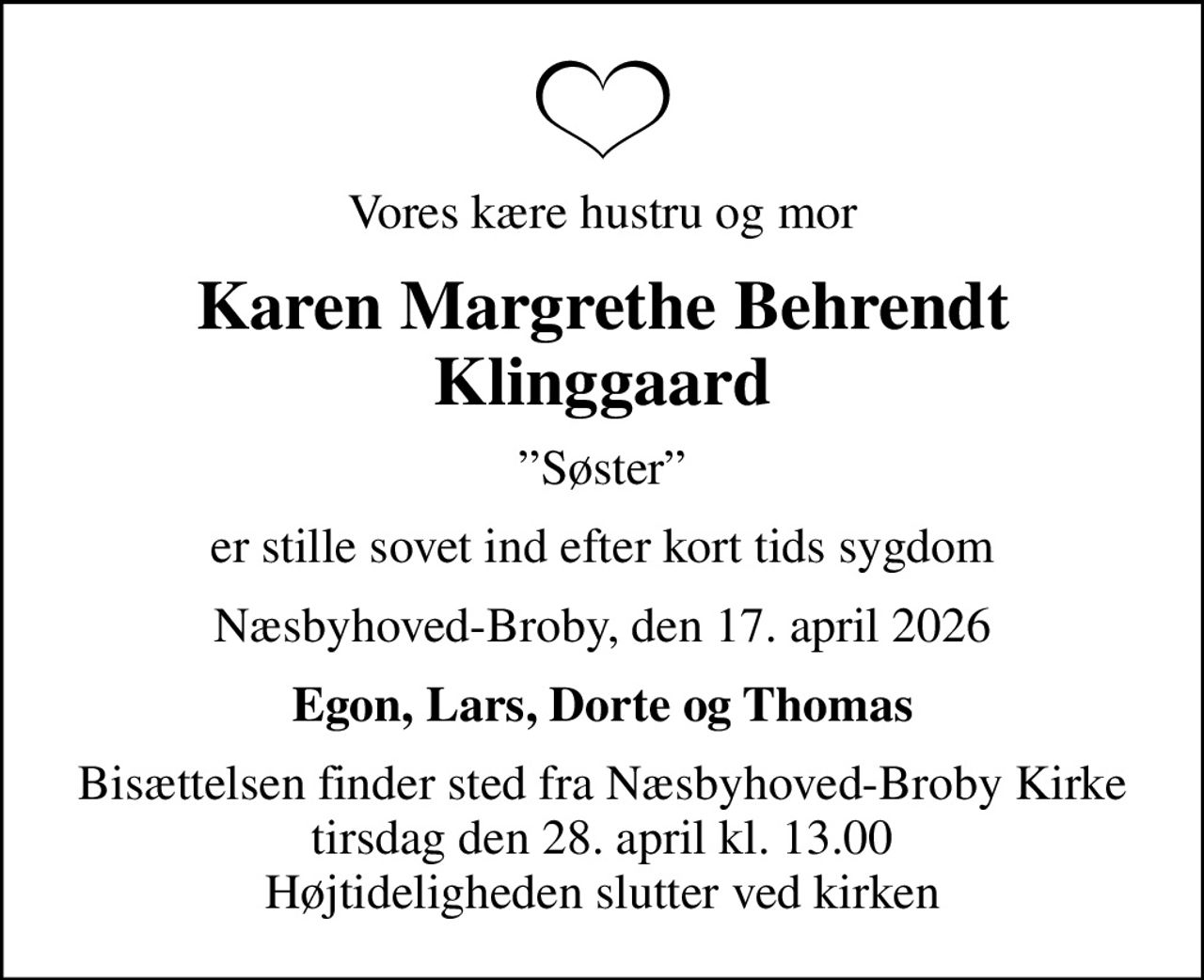 Vores kære hustru og mor
Karen Margrethe Behrendt Klinggaard
Søster
er stille sovet ind efter kort tids sygdom
Næsbyhoved-Broby, den 17. april 2026
Egon, Lars, Dorte og Thomas
Bisættelsen finder sted fra Næsbyhoved-Broby Kirke  tirsdag den 28. april kl. 13.00  Højtideligheden slutter ved kirken