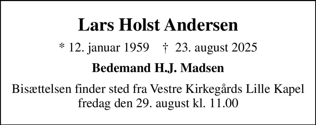 Lars Holst Andersen
* 12. januar 1959    ✝ 23. august 2025
Bedemand H.J. Madsen
Bisættelsen finder sted fra Vestre Kirkegårds Lille Kapel  fredag den 29. august kl. 11.00