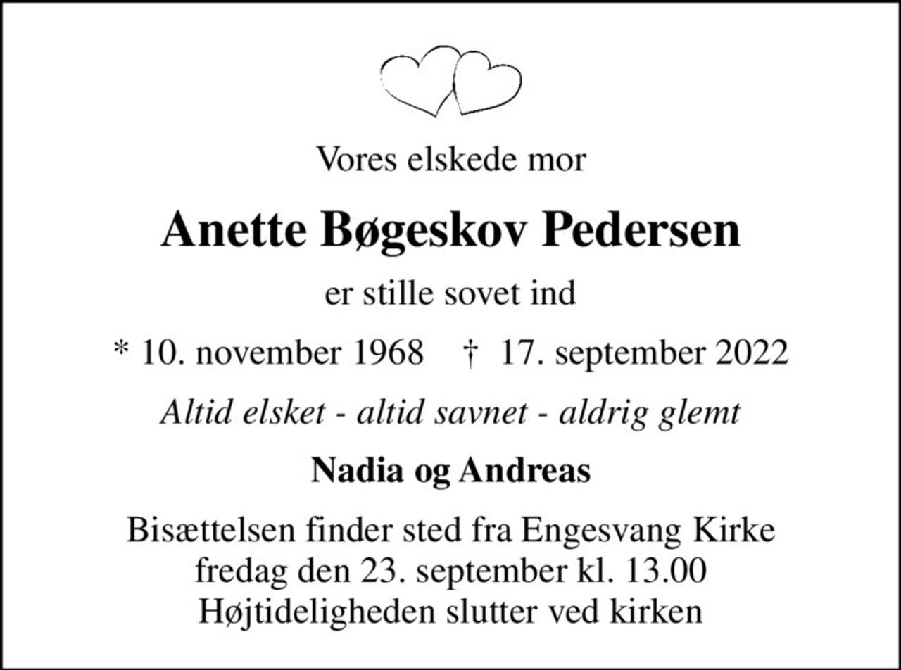 Vores elskede mor
Anette Bøgeskov Pedersen
er stille sovet ind
* 10. november 1968    ✝ 17. september 2022
Altid elsket - altid savnet - aldrig glemt
Nadia og Andreas
Bisættelsen finder sted fra Engesvang Kirke  fredag den 23. september kl. 13.00  Højtideligheden slutter ved kirken