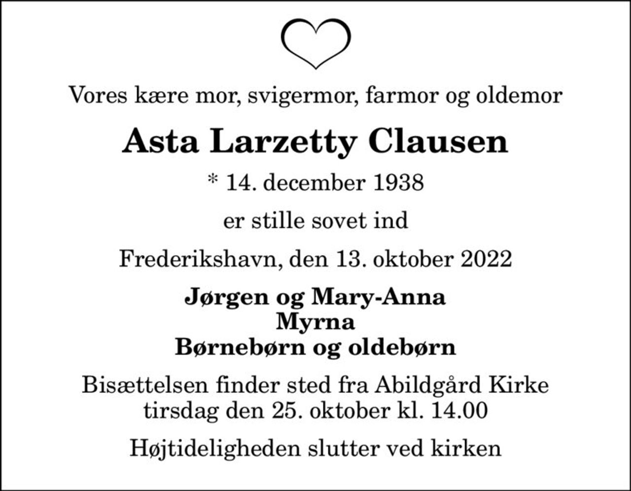 Vores kære mor, svigermor, farmor og oldemor
Asta Larzetty Clausen
* 14. december 1938
er stille sovet ind
Frederikshavn, den 13. oktober 2022
Jørgen og Mary-Anna Myrna Børnebørn og oldebørn
Bisættelsen finder sted fra Abildgård Kirke  tirsdag den 25. oktober kl. 14.00  Højtideligheden slutter ved kirken