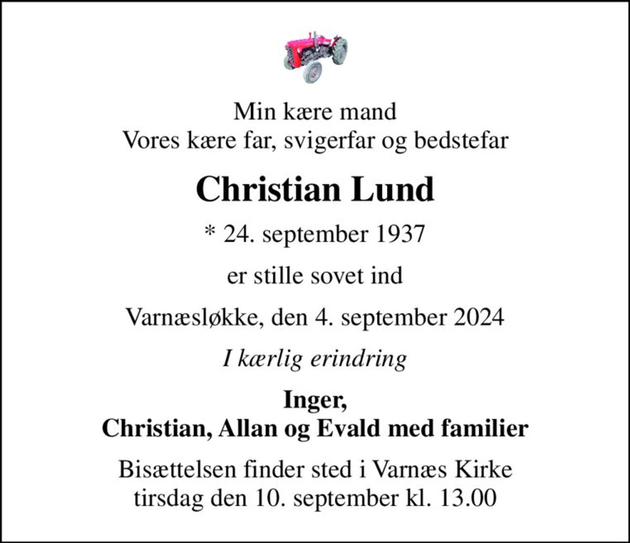 Min kære mand Vores kære far, svigerfar og bedstefar
Christian Lund
* 24. september 1937
er stille sovet ind
Varnæsløkke, den 4. september 2024
I kærlig erindring
Inger, Christian, Allan og Evald med familier
Bisættelsen finder sted i Varnæs Kirke  tirsdag den 10. september kl. 13.00