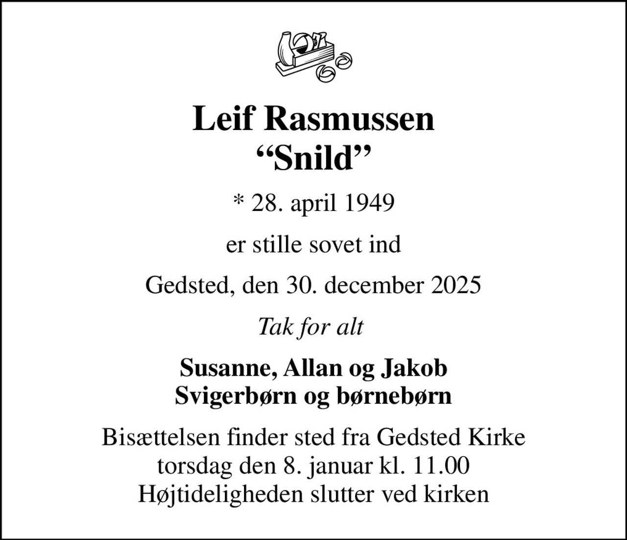 Leif Rasmussen Snild
* 28. april 1949
er stille sovet ind
Gedsted, den 30. december 2025
Tak for alt 
Susanne, Allan og Jakob Svigerbørn og børnebørn
Bisættelsen finder sted fra Gedsted Kirke  torsdag den 8. januar kl. 11.00  Højtideligheden slutter ved kirken