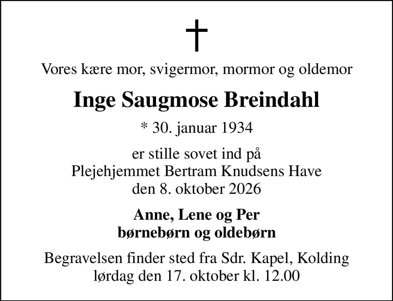 Vores kære mor, svigermor, mormor og oldemor
Inge Saugmose Breindahl
* 30. januar 1934
er stille sovet ind på Plejehjemmet Bertram Knudsens Have den 8. oktober 2026
Anne, Lene og Per børnebørn og oldebørn
Begravelsen finder sted fra Sdr. Kapel, Kolding  lørdag den 17. oktober kl. 12.00