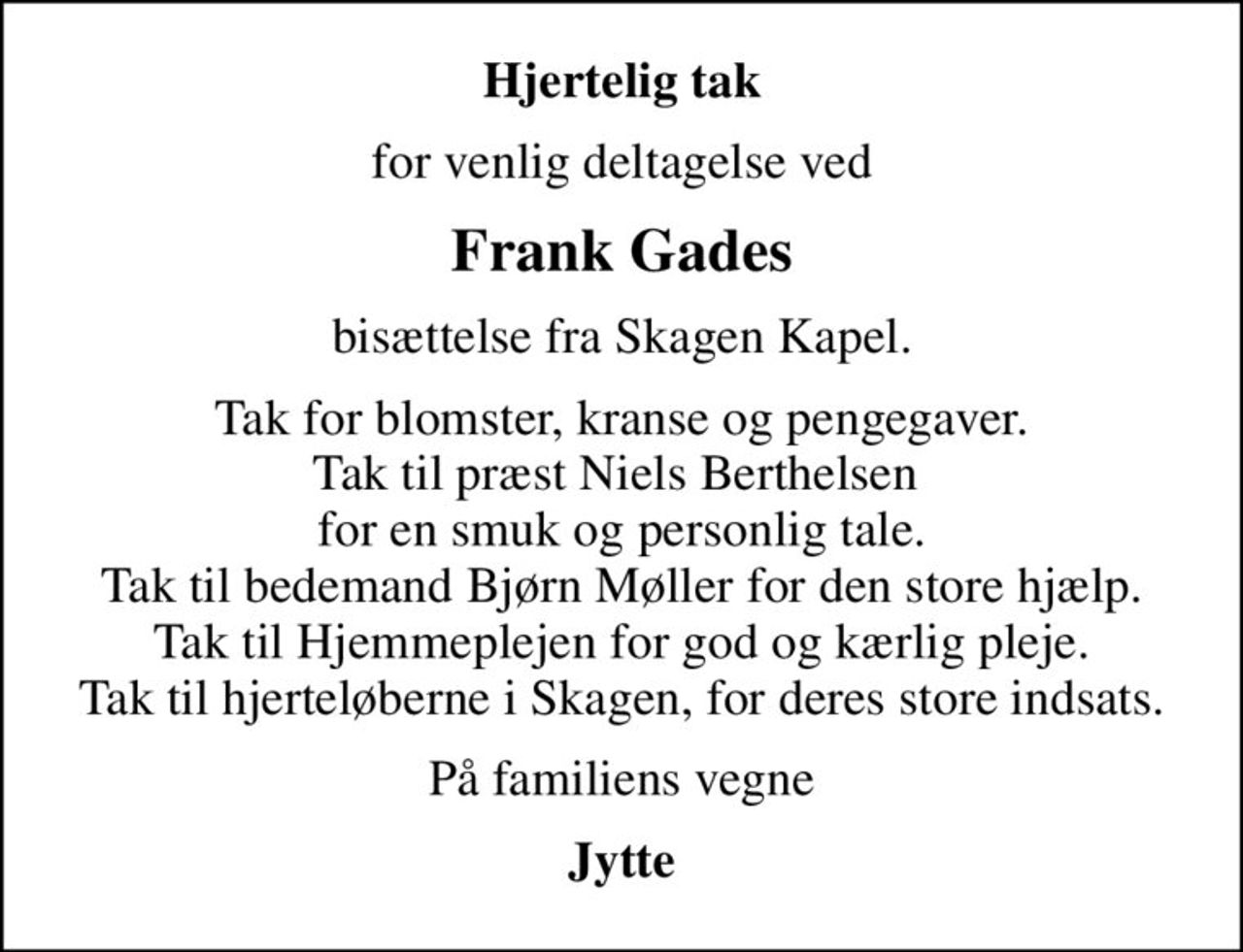 Hjertelig tak
for venlig deltagelse ved
Frank Gades
bisættelse fra Skagen Kapel.
Tak for blomster, kranse og pengegaver. Tak til præst Niels Berthelsen  for en smuk og personlig tale. Tak til bedemand Bjørn Møller for den store hjælp. Tak til Hjemmeplejen for god og kærlig pleje. Tak til hjerteløberne i Skagen, for deres store indsats.
På familiens vegne
Jytte